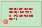 六色灵芝含钙吗孕妇可以喝吗(六色灵芝可含钙，孕妇饮用有安全保障吗？)