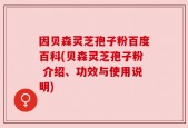 因贝森灵芝孢子粉百度百科(贝森灵芝孢子粉 介绍、功效与使用说明)