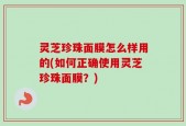 灵芝珍珠面膜怎么样用的(如何正确使用灵芝珍珠面膜？)