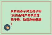 长白山赤子灵芝孢子粉(长白山特产赤子灵芝孢子粉，助您身体健康)