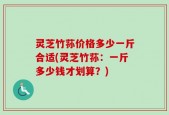 灵芝竹荪价格多少一斤合适(灵芝竹荪：一斤多少钱才划算？)