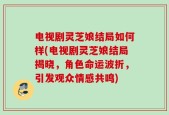 电视剧灵芝娘结局如何样(电视剧灵芝娘结局揭晓，角色命运波折，引发观众情感共鸣)