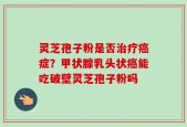 灵芝孢子粉是否治疗癌症？甲状腺乳头状癌能吃破壁灵芝孢子粉吗