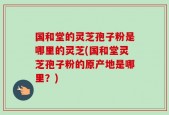 国和堂的灵芝孢子粉是哪里的灵芝(国和堂灵芝孢子粉的原产地是哪里？)
