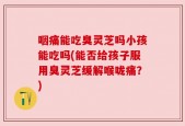 咽痛能吃臭灵芝吗小孩能吃吗(能否给孩子服用臭灵芝缓解喉咙痛？)