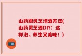山药跟灵芝泡酒方法(山药灵芝酒DIY：这样泡，养生又美味！)