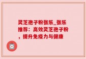 灵芝孢子粉张乐_张乐推荐：高效灵芝孢子粉，提升免疫力与健康