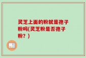 灵芝上面的粉就是孢子粉吗(灵芝粉是否孢子粉？)