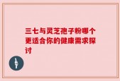 三七与灵芝孢子粉哪个更适合你的健康需求探讨