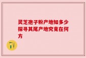 灵芝孢子粉产地知多少探寻其尾产地究竟在何方