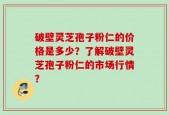 破壁灵芝孢子粉仁的价格是多少？了解破壁灵芝孢子粉仁的市场行情？