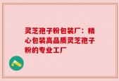 灵芝孢子粉包装厂：精心包装高品质灵芝孢子粉的专业工厂