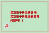 灵芝孢子粉治脾胃吗(灵芝孢子粉能缓解脾胃问题吗？)