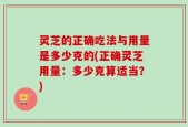 灵芝的正确吃法与用量是多少克的(正确灵芝用量：多少克算适当？)