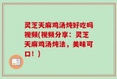 灵芝天麻鸡汤炖好吃吗视频(视频分享：灵芝天麻鸡汤炖法，美味可口！)