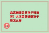 品高破壁灵芝孢子粉推荐？大汉灵芝破壁孢子粉怎么样