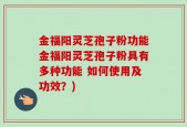 金福阳灵芝孢子粉功能金福阳灵芝孢子粉具有多种功能 如何使用及功效？)