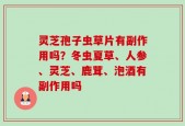 灵芝孢子虫草片有副作用吗？冬虫夏草、人参、灵芝、鹿茸、泡酒有副作用吗