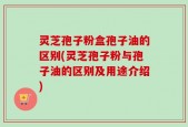 灵芝孢子粉盒孢子油的区别(灵芝孢子粉与孢子油的区别及用途介绍)
