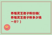 养殖灵芝孢子粉价格(养殖灵芝孢子粉多少钱一斤？)