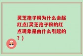 灵芝孢子粉为什么会起红点(灵芝孢子粉的红点现象是由什么引起的？)