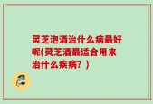 灵芝泡酒治什么病最好呢(灵芝酒最适合用来治什么疾病？)