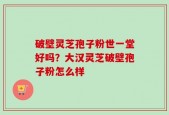 破壁灵芝孢子粉世一堂好吗？大汉灵芝破壁孢子粉怎么样