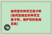 柏荷堂农神灵芝孢子粉(柏荷堂推出农神灵芝孢子粉，保护你的免疫系统)