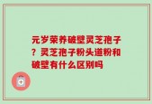 元岁荣养破壁灵芝孢子？灵芝孢子粉头道粉和破壁有什么区别吗