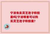 宁波有卖灵芝孢子粉胶囊吗(宁波哪里可以购买灵芝孢子粉胶囊？