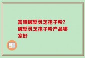 富晒破壁灵芝孢子粉？破壁灵芝孢子粉产品哪家好