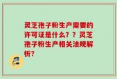 灵芝孢子粉生产需要的许可证是什么？？灵芝孢子粉生产相关法规解析？