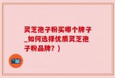 灵芝孢子粉买哪个牌子_如何选择优质灵芝孢子粉品牌？)