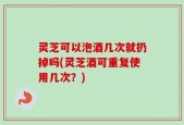 灵芝可以泡酒几次就扔掉吗(灵芝酒可重复使用几次？)