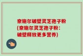 奈施尔破壁灵芝孢子粉(奈施尔灵芝孢子粉：破壁释放更多营养)