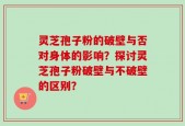 灵芝孢子粉的破壁与否对身体的影响？探讨灵芝孢子粉破壁与不破壁的区别？