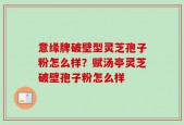 意缘牌破壁型灵芝孢子粉怎么样？赋汤亭灵芝破壁孢子粉怎么样