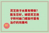 灵芝孢子水果有哪些？医生您好，破壁灵芝孢子粉对幽门螺旋杆菌有治疗的效果吗