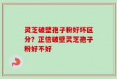 灵芝破壁孢子粉好坏区分？正信破壁灵芝孢子粉好不好
