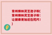 常州横林灵芝孢子粉(常州横林灵芝孢子粉：让健康更加近在咫尺！)