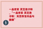 一品世家 灵芝孢子粉_“一品世家 灵芝孢子粉：天然养生珍品与健康”