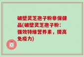 破壁灵芝孢子粉非保健品(破壁灵芝孢子粉：强效特维营养素，提高免疫力)