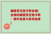 破壁灵芝孢子粉合格(合格的破壁灵芝孢子粉：提升免疫力有效选择)