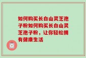 如何购买长白山灵芝孢子粉如何购买长白山灵芝孢子粉，让你轻松拥有健康生活