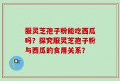 服灵芝孢子粉能吃西瓜吗？探究服灵芝孢子粉与西瓜的食用关系？