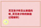 灵芝孢子粉怎么制造的呢_灵芝孢子粉的制造过程解析)
