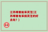 江苏哪里能采灵芝(江苏哪里有采摘灵芝的好去处？)