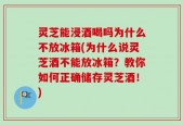 灵芝能浸酒喝吗为什么不放冰箱(为什么说灵芝酒不能放冰箱？教你如何正确储存灵芝酒！)