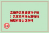 宫诺牌灵芝破壁孢子粉？灵芝孢子粉头道粉和破壁有什么区别吗