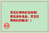 灵芝红枣枸杞怎样煮(煮出滋补佳品，灵芝红枣枸杞的做法！)